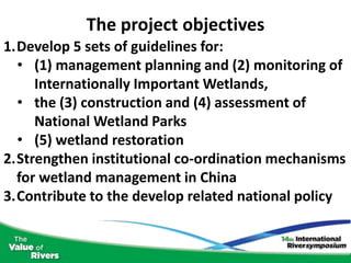 The project objectives
1.Develop 5 sets of guidelines for:
  • (1) management planning and (2) monitoring of
     Internationally Important Wetlands,
  • the (3) construction and (4) assessment of
     National Wetland Parks
  • (5) wetland restoration
2.Strengthen institutional co-ordination mechanisms
  for wetland management in China
3.Contribute to the develop related national policy
 