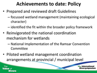 Achievements to date: Policy
• Prepared and reviewed draft Guidelines
  – focussed wetland management (maintaining ecological
    character)
  – identified the fit within the broader policy framework
• Reinvigorated the national coordination
  mechanism for wetlands
  – National Implementation of the Ramsar Convention
    Committee
• Piloted wetland management coordination
  arrangements at provincial / municipal level
 
