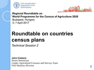 Regional Roundtable on
World Programme for the Census of Agriculture 2020
Budapest, Hungary
3- 7 April 2017
Roundtable on countries
census plans
Technical Session 2
Jairo Castano
Senior Statistician
Leader, Agricultural Censuses and Surveys Team
FAO Statistics Division
1
 