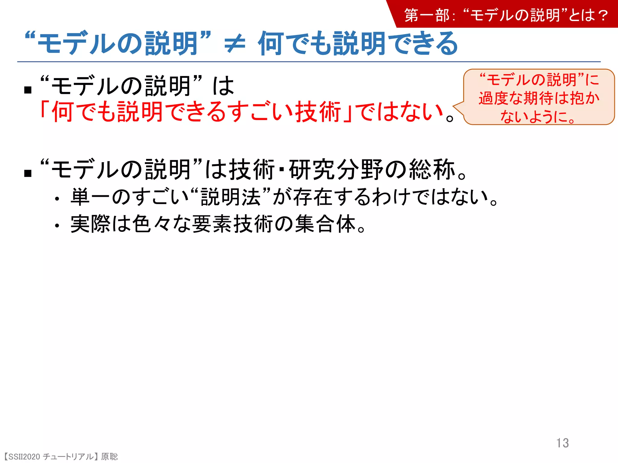 【SSII2020 チュートリアル】 原聡
“モデルの説明” ≠ 何でも説明できる
n “モデルの説明” は
「何でも説明できるすごい技術」ではない。
n “モデルの説明”は技術・研究分野の総称。
• 単一のすごい“説明法”が存在するわけではない。
• 実際は色々な要素技術の集合体。
13
“モデルの説明”に
過度な期待は抱か
ないように。
第一部： “モデルの説明”とは？
 