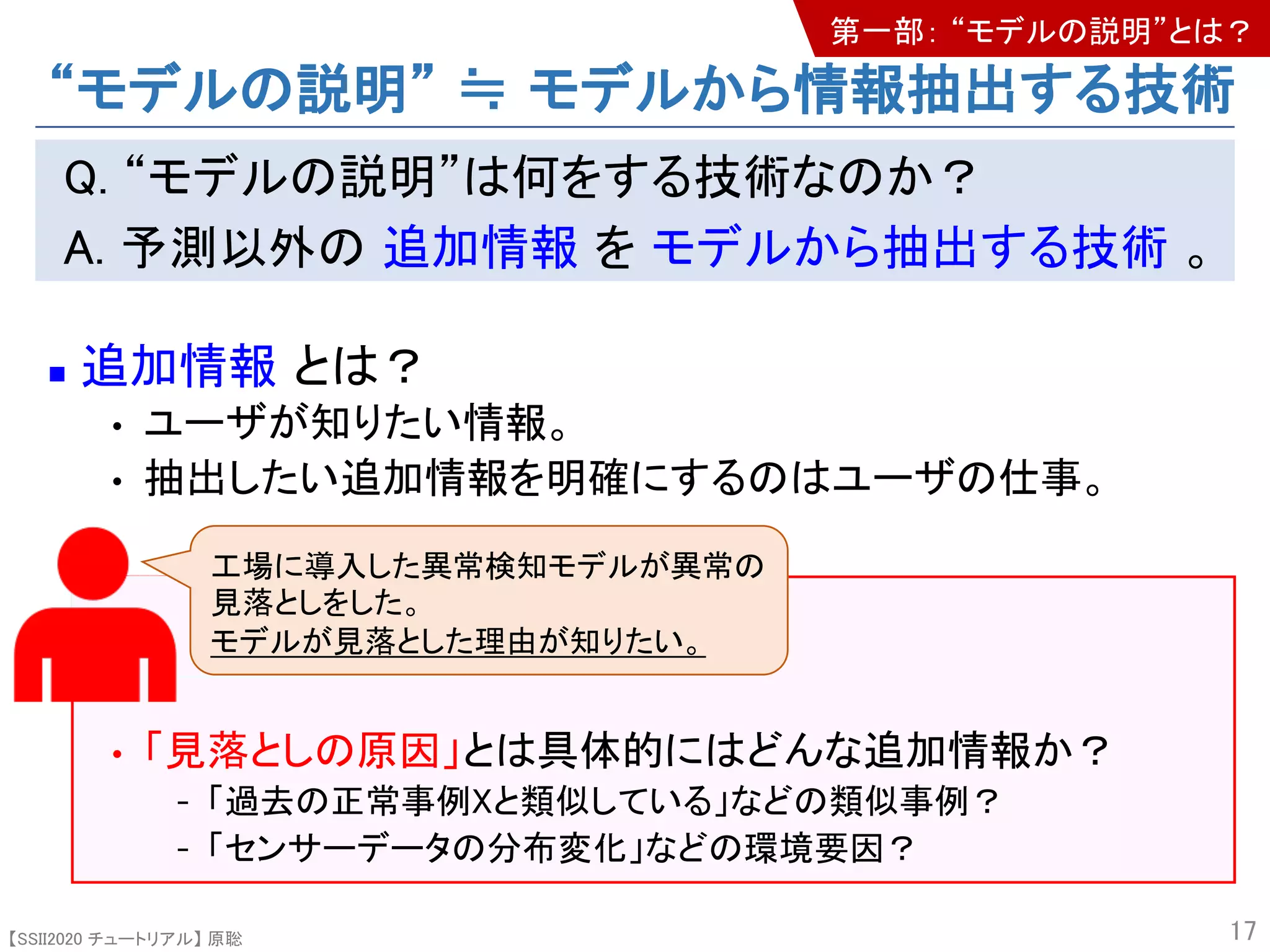 【SSII2020 チュートリアル】 原聡
Q. “モデルの説明”は何をする技術なのか？
A. 予測以外の 追加情報 を モデルから抽出する技術 。
n 追加情報 とは？
• ユーザが知りたい情報。
• 抽出したい追加情報を明確にするのはユーザの仕事。
• 「見落としの原因」とは具体的にはどんな追加情報か？
- 「過去の正常事例Xと類似している」などの類似事例？
- 「センサーデータの分布変化」などの環境要因？
17
工場に導入した異常検知モデルが異常の
見落としをした。
モデルが見落とした理由が知りたい。
“モデルの説明” ≒ モデルから情報抽出する技術
第一部： “モデルの説明”とは？
 