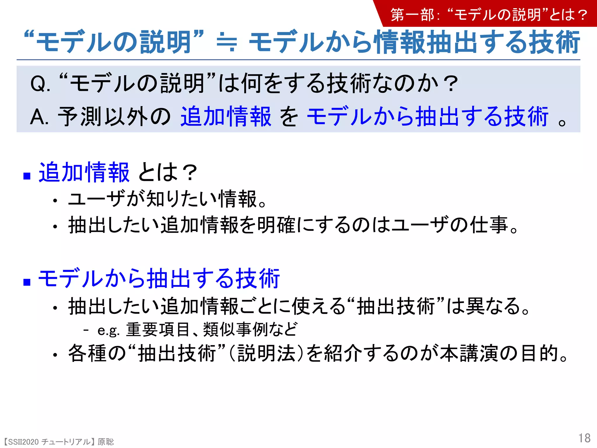 【SSII2020 チュートリアル】 原聡
Q. “モデルの説明”は何をする技術なのか？
A. 予測以外の 追加情報 を モデルから抽出する技術 。
n 追加情報 とは？
• ユーザが知りたい情報。
• 抽出したい追加情報を明確にするのはユーザの仕事。
n モデルから抽出する技術
• 抽出したい追加情報ごとに使える“抽出技術”は異なる。
- e.g. 重要項目、類似事例など
• 各種の“抽出技術”（説明法）を紹介するのが本講演の目的。
18
“モデルの説明” ≒ モデルから情報抽出する技術
第一部： “モデルの説明”とは？
 