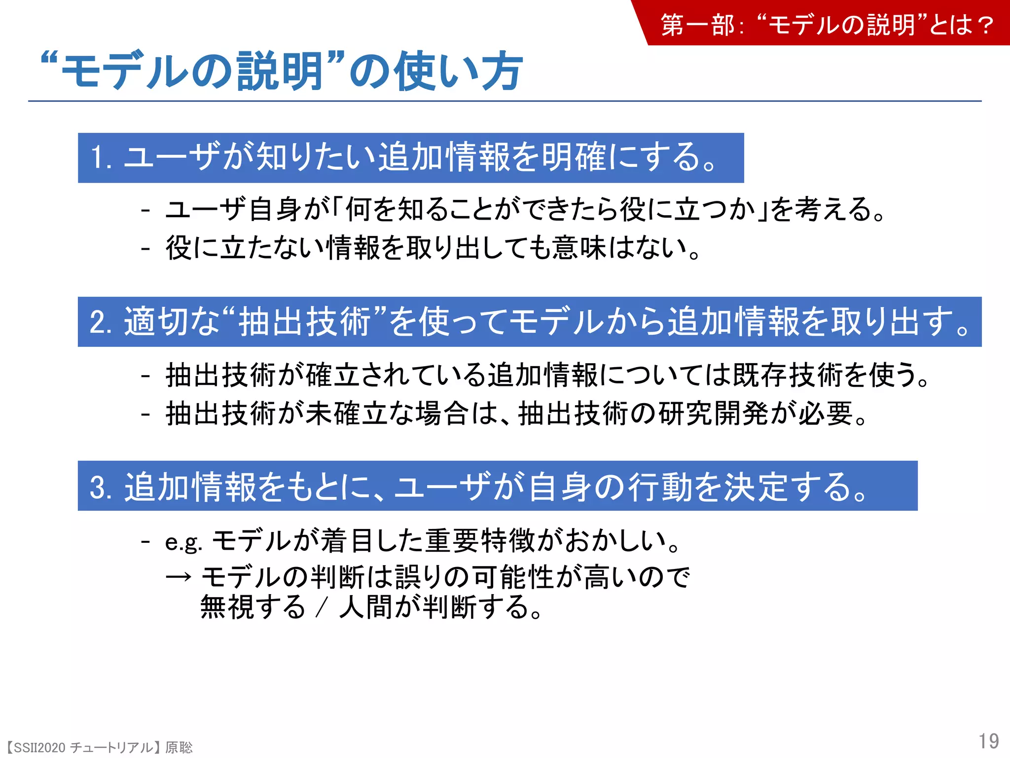 【SSII2020 チュートリアル】 原聡
“モデルの説明”の使い方
1. ユーザが知りたい追加情報を明確にする。
- ユーザ自身が「何を知ることができたら役に立つか」を考える。
- 役に立たない情報を取り出しても意味はない。
2. 適切な“抽出技術”を使ってモデルから追加情報を取り出す。
- 抽出技術が確立されている追加情報については既存技術を使う。
- 抽出技術が未確立な場合は、抽出技術の研究開発が必要。
3. 追加情報をもとに、ユーザが自身の行動を決定する。
- e.g. モデルが着目した重要特徴がおかしい。
→ モデルの判断は誤りの可能性が高いので
無視する / 人間が判断する。
19
第一部： “モデルの説明”とは？
 