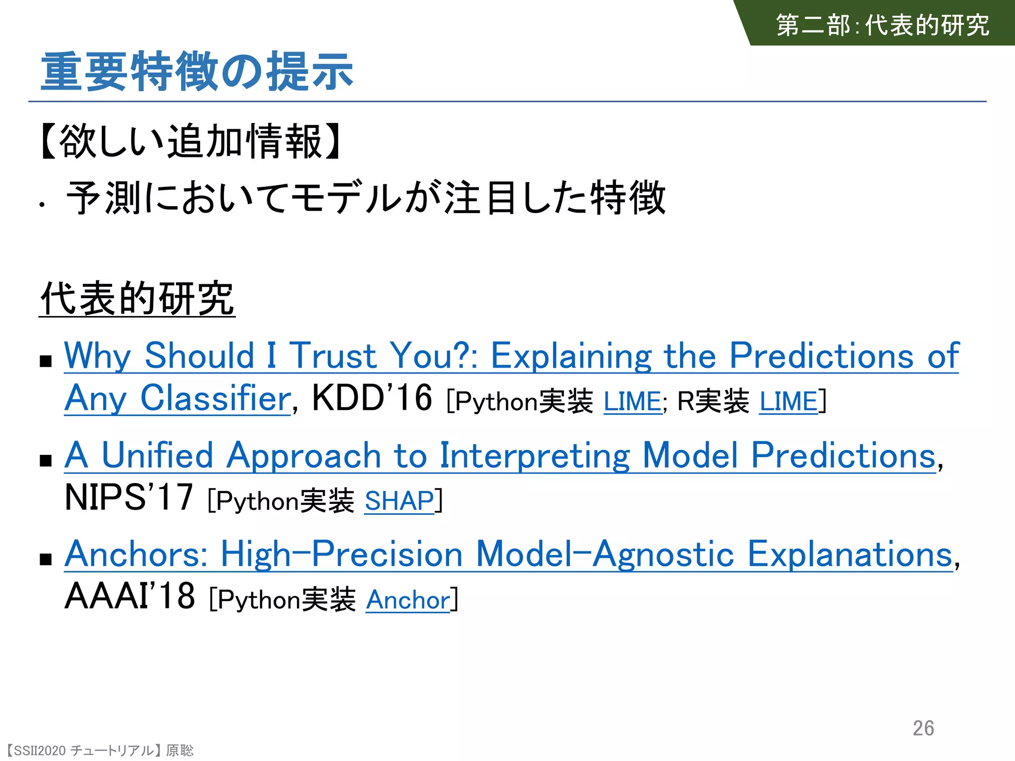 【SSII2020 チュートリアル】 原聡
重要特徴の提示
【欲しい追加情報】
• 予測においてモデルが注目した特徴
代表的研究
n Why Should I Trust You?: Explaining the Predictions of
Any Classifier, KDD'16 [Python実装 LIME; R実装 LIME]
n A Unified Approach to Interpreting Model Predictions,
NIPS'17 [Python実装 SHAP]
n Anchors: High-Precision Model-Agnostic Explanations,
AAAI'18 [Python実装 Anchor]
26
第二部：代表的研究
 