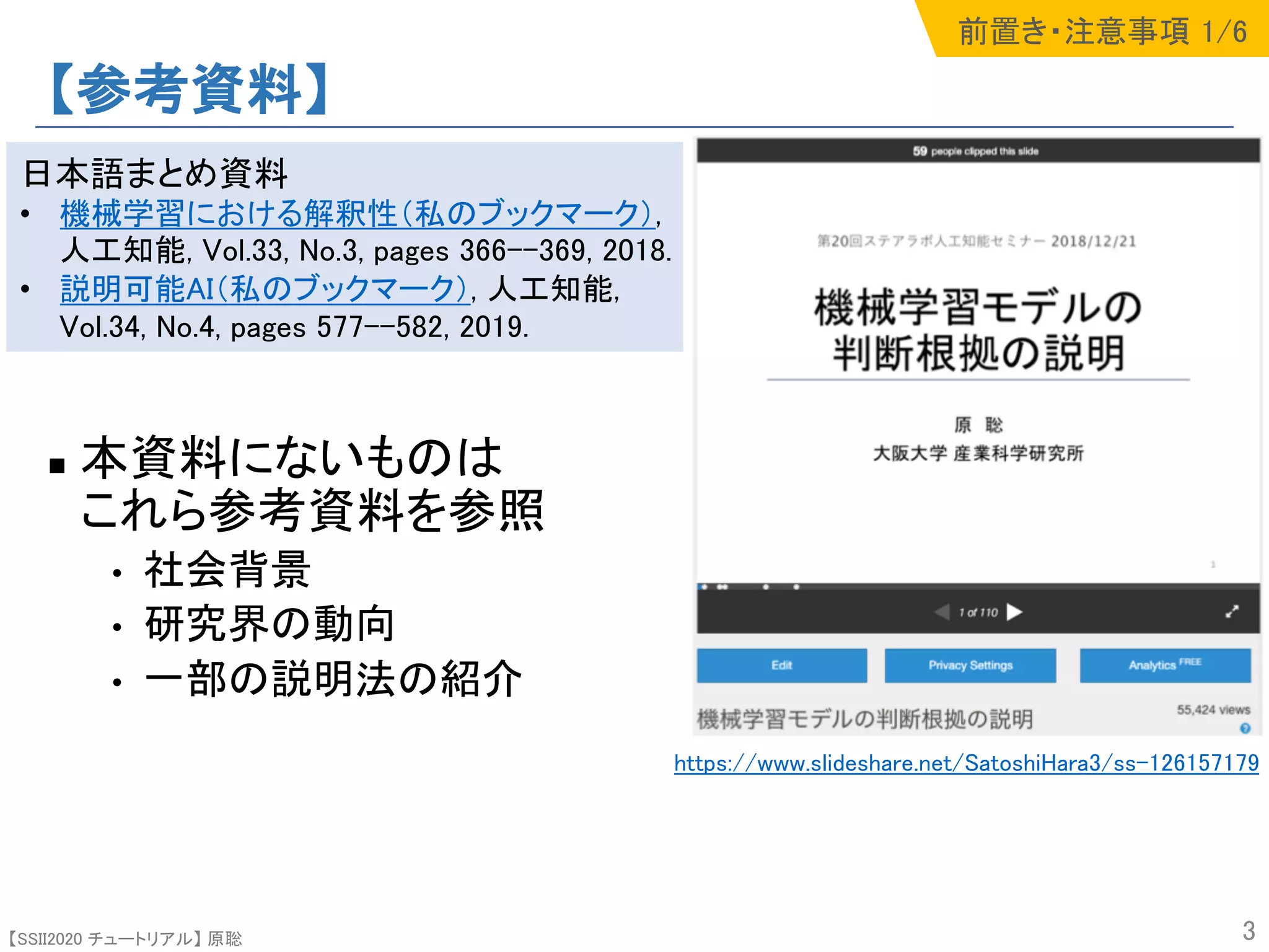 【SSII2020 チュートリアル】 原聡
【参考資料】
n 本資料にないものは
これら参考資料を参照
• 社会背景
• 研究界の動向
• 一部の説明法の紹介
3
https://www.slideshare.net/SatoshiHara3/ss-126157179
日本語まとめ資料
• 機械学習における解釈性（私のブックマーク）,
人工知能, Vol.33, No.3, pages 366--369, 2018.
• 説明可能AI（私のブックマーク）, 人工知能,
Vol.34, No.4, pages 577--582, 2019.
前置き・注意事項 1/6
 