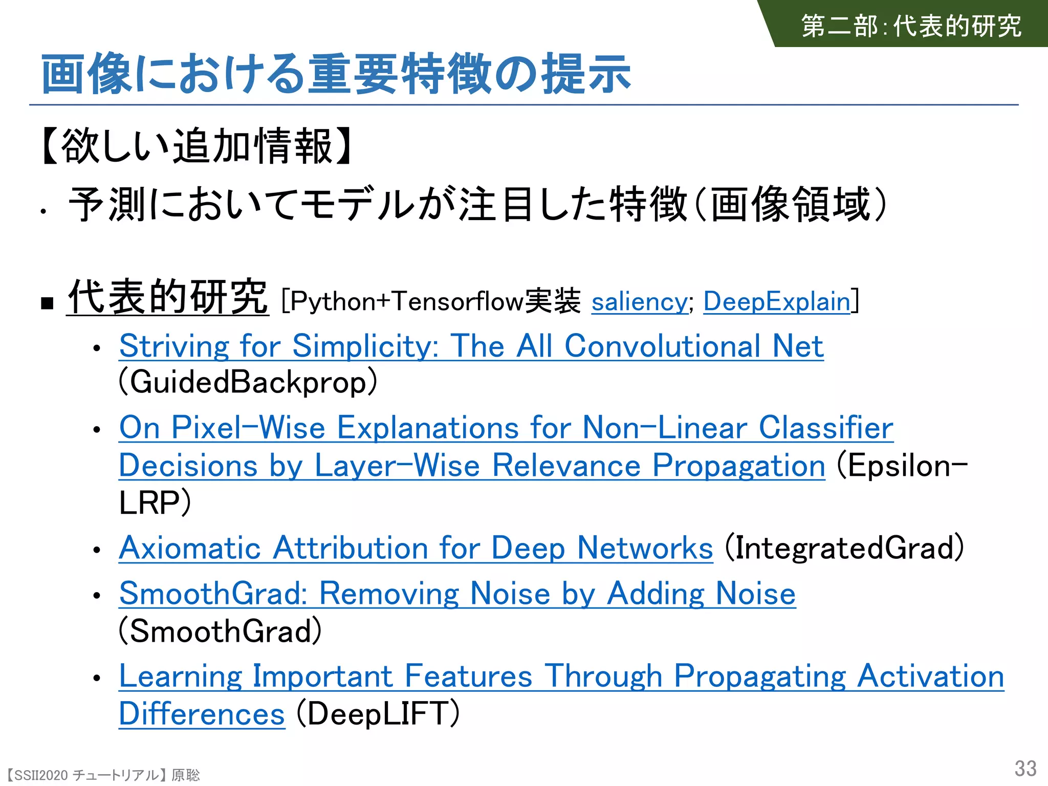 【SSII2020 チュートリアル】 原聡
画像における重要特徴の提示
【欲しい追加情報】
• 予測においてモデルが注目した特徴（画像領域）
n 代表的研究 [Python+Tensorflow実装 saliency; DeepExplain]
• Striving for Simplicity: The All Convolutional Net
(GuidedBackprop)
• On Pixel-Wise Explanations for Non-Linear Classifier
Decisions by Layer-Wise Relevance Propagation (Epsilon-
LRP)
• Axiomatic Attribution for Deep Networks (IntegratedGrad)
• SmoothGrad: Removing Noise by Adding Noise
(SmoothGrad)
• Learning Important Features Through Propagating Activation
Differences (DeepLIFT)
33
第二部：代表的研究
 