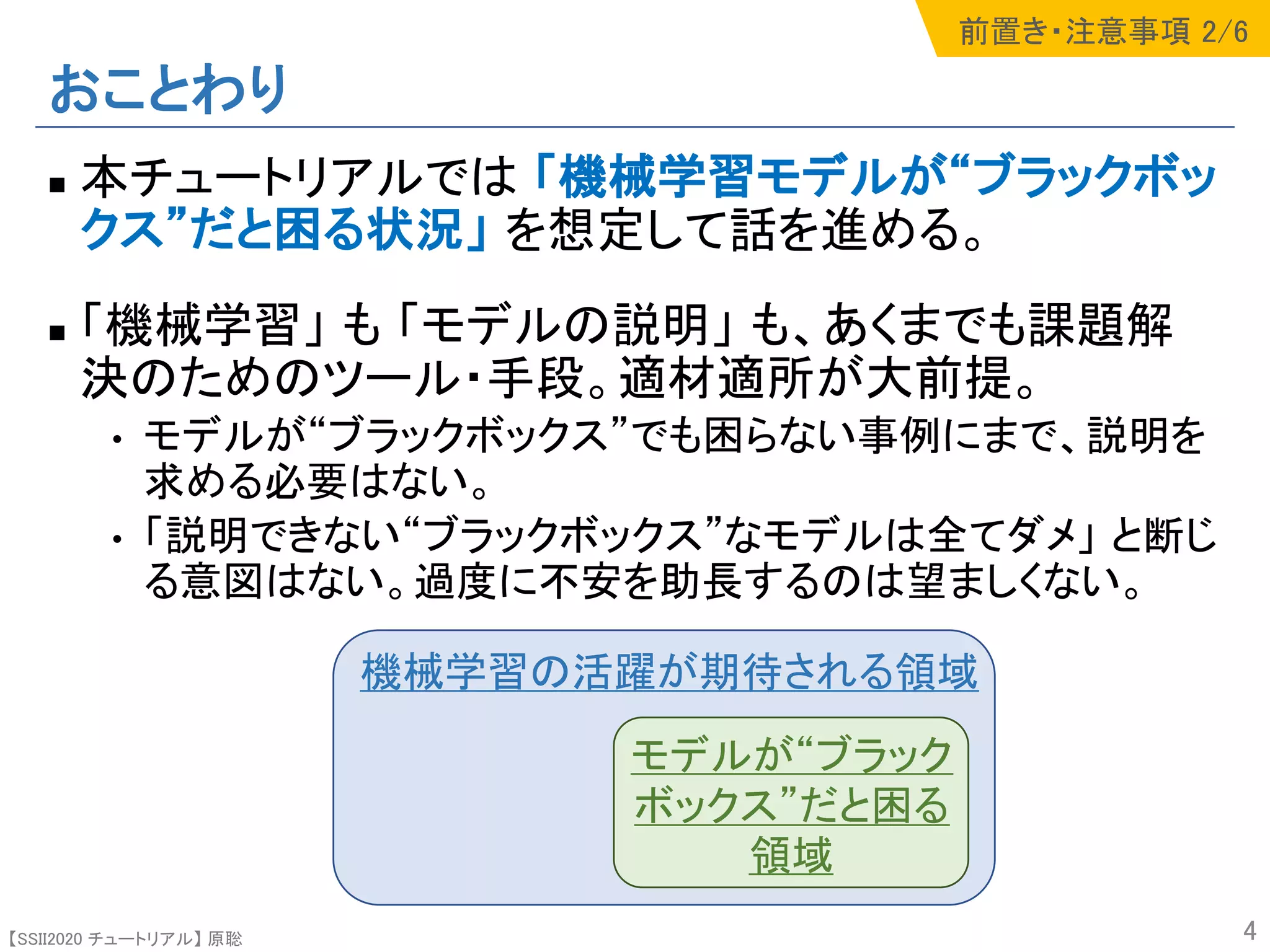 【SSII2020 チュートリアル】 原聡
おことわり
n 本チュートリアルでは 「機械学習モデルが“ブラックボッ
クス”だと困る状況」 を想定して話を進める。
n 「機械学習」 も 「モデルの説明」 も、あくまでも課題解
決のためのツール・手段。適材適所が大前提。
• モデルが“ブラックボックス”でも困らない事例にまで、説明を
求める必要はない。
• 「説明できない“ブラックボックス”なモデルは全てダメ」 と断じ
る意図はない。過度に不安を助長するのは望ましくない。
4
機械学習の活躍が期待される領域
モデルが“ブラック
ボックス”だと困る
領域
前置き・注意事項 2/6
 