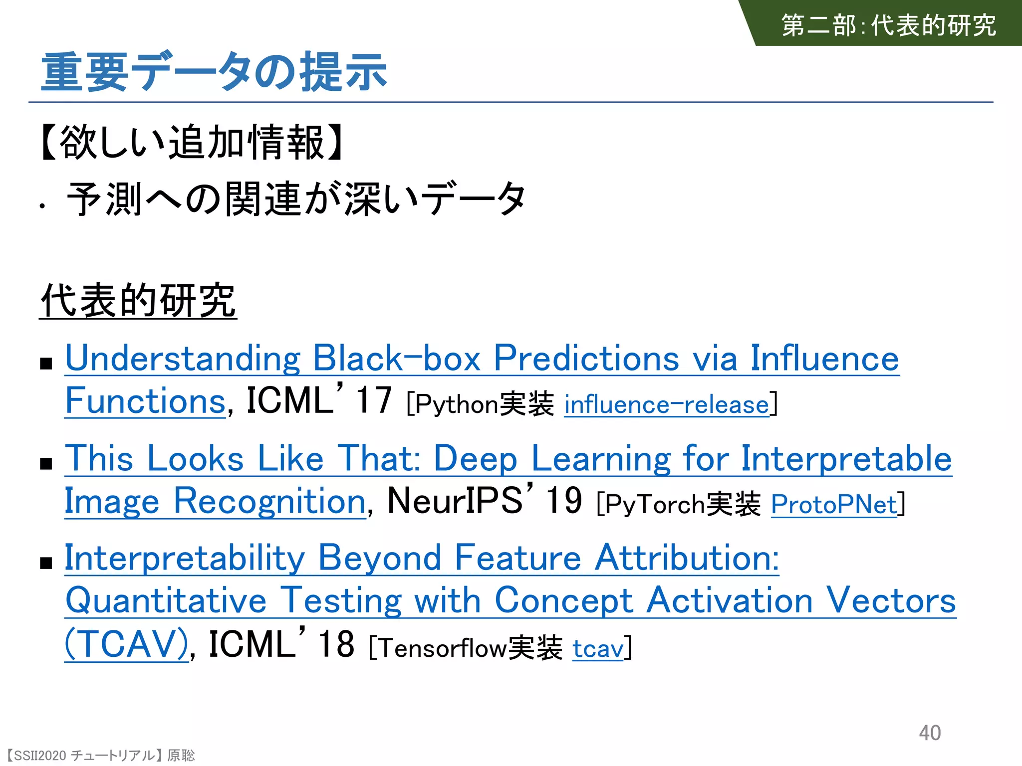【SSII2020 チュートリアル】 原聡
重要データの提示
【欲しい追加情報】
• 予測への関連が深いデータ
代表的研究
n Understanding Black-box Predictions via Influence
Functions, ICML’17 [Python実装 influence-release]
n This Looks Like That: Deep Learning for Interpretable
Image Recognition, NeurIPS’19 [PyTorch実装 ProtoPNet]
n Interpretability Beyond Feature Attribution:
Quantitative Testing with Concept Activation Vectors
(TCAV), ICML’18 [Tensorflow実装 tcav]
40
第二部：代表的研究
 