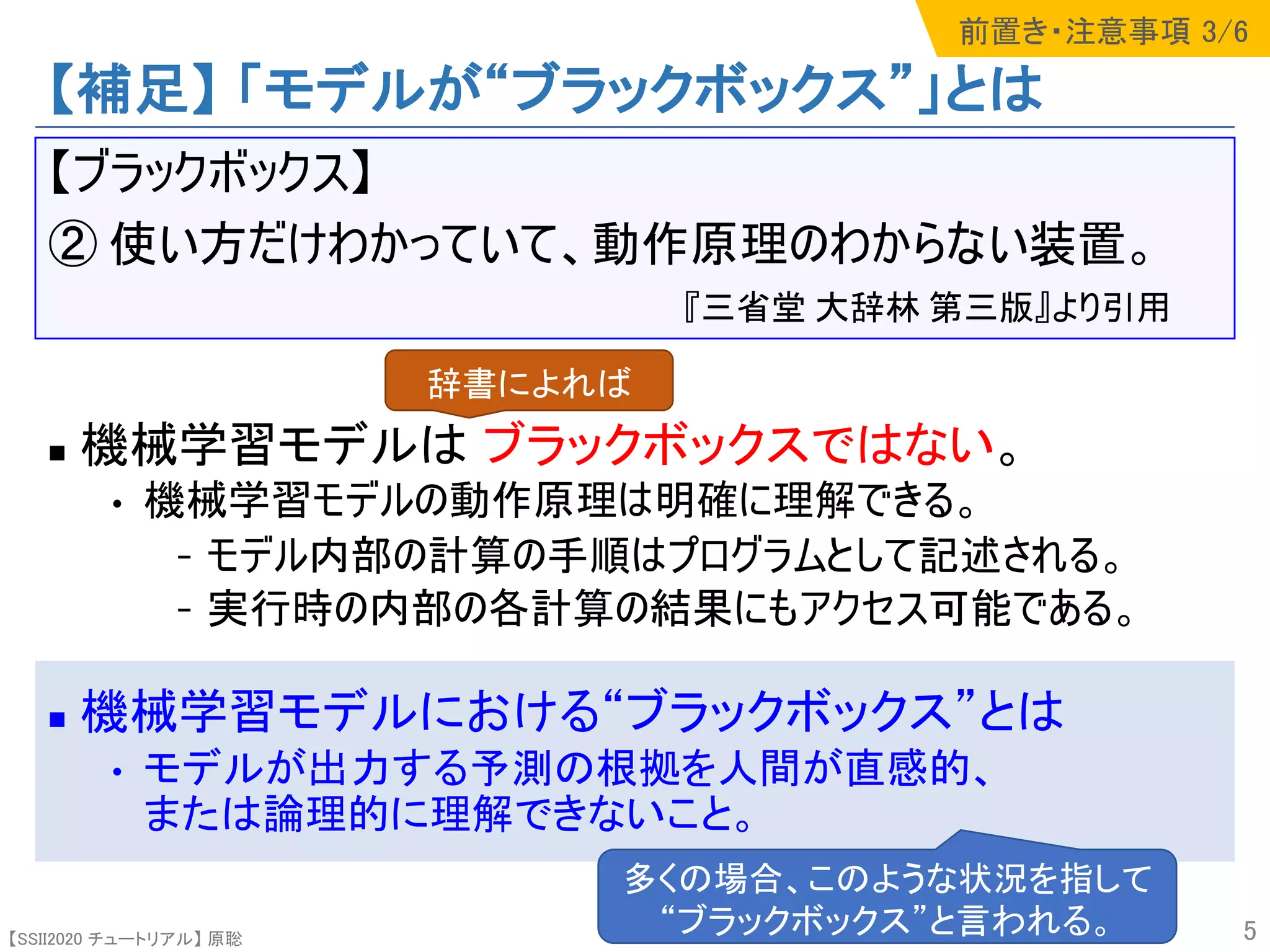 【SSII2020 チュートリアル】 原聡
【補足】 「モデルが“ブラックボックス”」とは
【ブラックボックス】
② 使い方だけわかっていて、動作原理のわからない装置。
『三省堂 大辞林 第三版』より引用
n 機械学習モデルは ブラックボックスではない。
• 機械学習モデルの動作原理は明確に理解できる。
- モデル内部の計算の手順はプログラムとして記述される。
- 実行時の内部の各計算の結果にもアクセス可能である。
n 機械学習モデルにおける“ブラックボックス”とは
• モデルが出力する予測の根拠を人間が直感的、
または論理的に理解できないこと。
5
辞書によれば
多くの場合、このような状況を指して
“ブラックボックス”と言われる。
前置き・注意事項 3/6
 