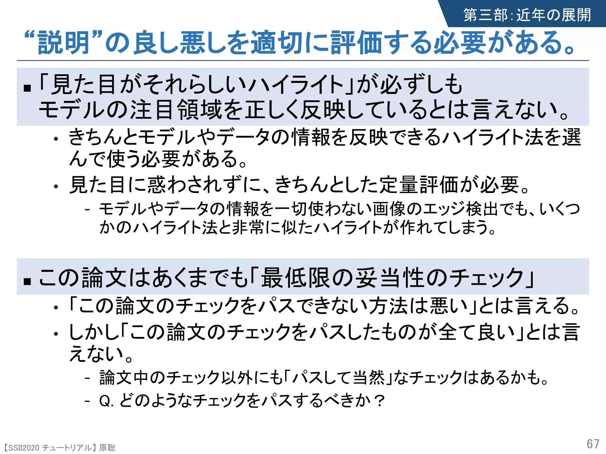 【SSII2020 チュートリアル】 原聡
“説明”の良し悪しを適切に評価する必要がある。
n 「見た目がそれらしいハイライト」が必ずしも
モデルの注目領域を正しく反映しているとは言えない。
• きちんとモデルやデータの情報を反映できるハイライト法を選
んで使う必要がある。
• 見た目に惑わされずに、きちんとした定量評価が必要。
- モデルやデータの情報を一切使わない画像のエッジ検出でも、いくつ
かのハイライト法と非常に似たハイライトが作れてしまう。
n この論文はあくまでも「最低限の妥当性のチェック」
• 「この論文のチェックをパスできない方法は悪い」とは言える。
• しかし「この論文のチェックをパスしたものが全て良い」とは言
えない。
- 論文中のチェック以外にも「パスして当然」なチェックはあるかも。
- Q. どのようなチェックをパスするべきか？
67
第三部：近年の展開
 