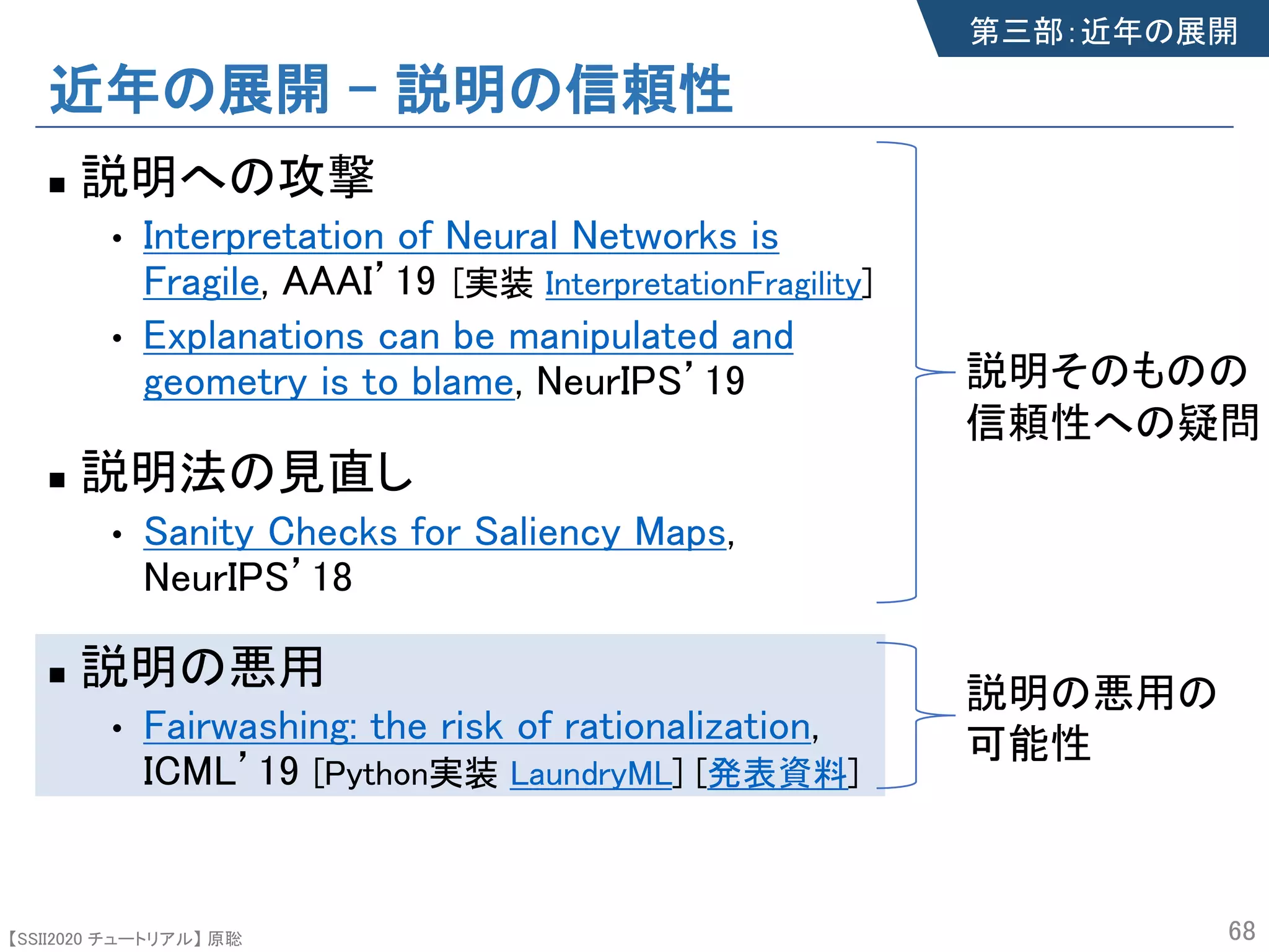 【SSII2020 チュートリアル】 原聡
近年の展開 – 説明の信頼性
n 説明への攻撃
• Interpretation of Neural Networks is
Fragile, AAAI’19
• Explanations can be manipulated and
geometry is to blame, NeurIPS’19
n 説明法の見直し
• Sanity Checks for Saliency Maps,
NeurIPS’18
n 説明の悪用
• Fairwashing: the risk of rationalization,
ICML’19 [Python実装 LaundryML] [発表資料]
68
第三部：近年の展開
説明そのものの
信頼性への疑問
説明の悪用の
可能性
[実装 InterpretationFragility]
 