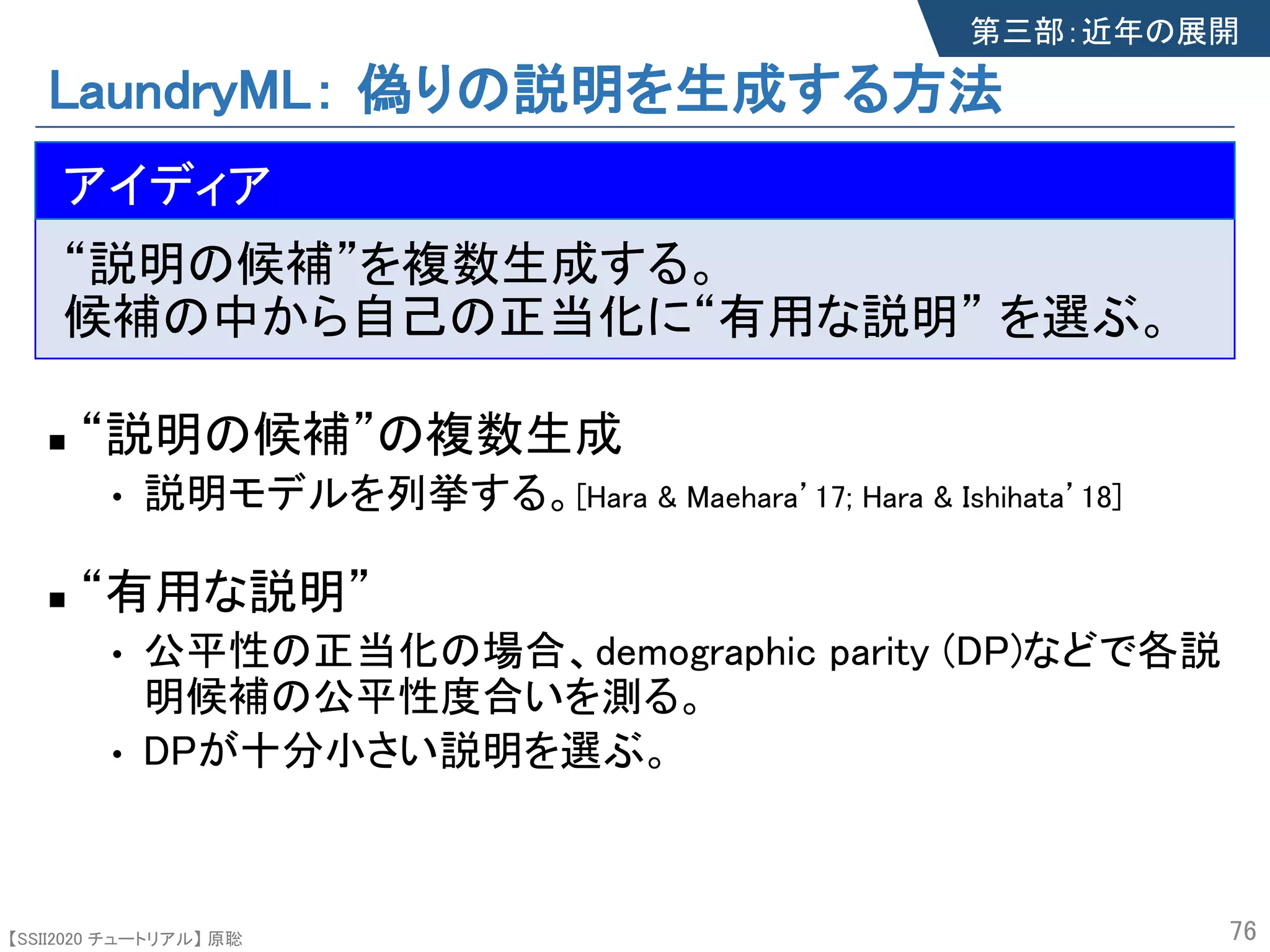 【SSII2020 チュートリアル】 原聡
LaundryML： 偽りの説明を生成する方法
n The idea
“説明の候補”を複数生成する。
候補の中から自己の正当化に“有用な説明” を選ぶ。
n “説明の候補”の複数生成s
• 説明モデルを列挙する。[Hara & Maehara’17; Hara & Ishihata’18]
n “有用な説明”
• 公平性の正当化の場合、demographic parity (DP)などで各説
明候補の公平性度合いを測る。
• DPが十分小さい説明を選ぶ。
76
アイディア
第三部：近年の展開
 