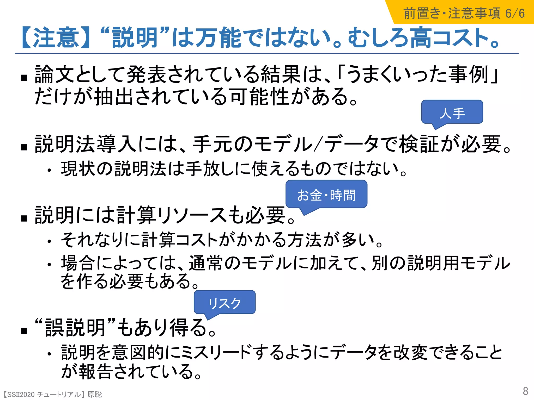 【SSII2020 チュートリアル】 原聡
【注意】 “説明”は万能ではない。むしろ高コスト。
n 論文として発表されている結果は、「うまくいった事例」
だけが抽出されている可能性がある。
n 説明法導入には、手元のモデル/データで検証が必要。
• 現状の説明法は手放しに使えるものではない。
n 説明には計算リソースも必要。
• それなりに計算コストがかかる方法が多い。
• 場合によっては、通常のモデルに加えて、別の説明用モデル
を作る必要もある。
n “誤説明”もあり得る。
• 説明を意図的にミスリードするようにデータを改変できること
が報告されている。
8
人手
お金・時間
リスク
前置き・注意事項 6/6
 
