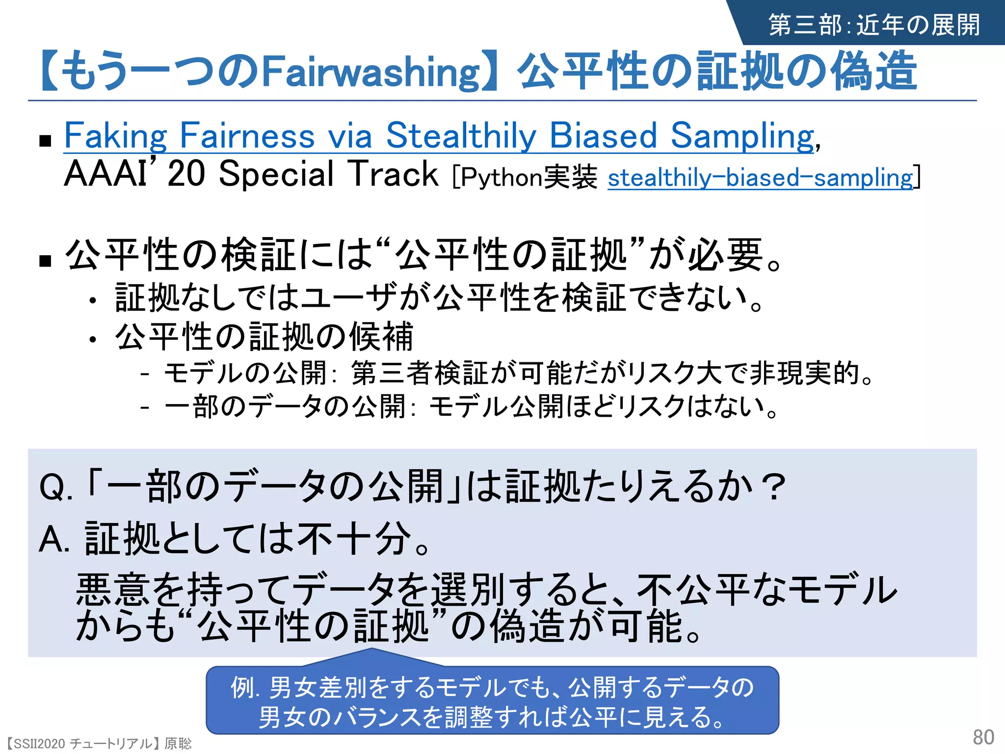 【SSII2020 チュートリアル】 原聡
【もう一つのFairwashing】 公平性の証拠の偽造
n Faking Fairness via Stealthily Biased Sampling,
AAAI’20 Special Track [Python実装 stealthily-biased-sampling]
n 公平性の検証には“公平性の証拠”が必要。
• 証拠なしではユーザが公平性を検証できない。
• 公平性の証拠の候補
- モデルの公開： 第三者検証が可能だがリスク大で非現実的。
- 一部のデータの公開： モデル公開ほどリスクはない。
Q. 「一部のデータの公開」は証拠たりえるか？
A. 証拠としては不十分。
悪意を持ってデータを選別すると、不公平なモデル
からも“公平性の証拠”の偽造が可能。
80
第三部：近年の展開
例. 男女差別をするモデルでも、公開するデータの
男女のバランスを調整すれば公平に見える。
 