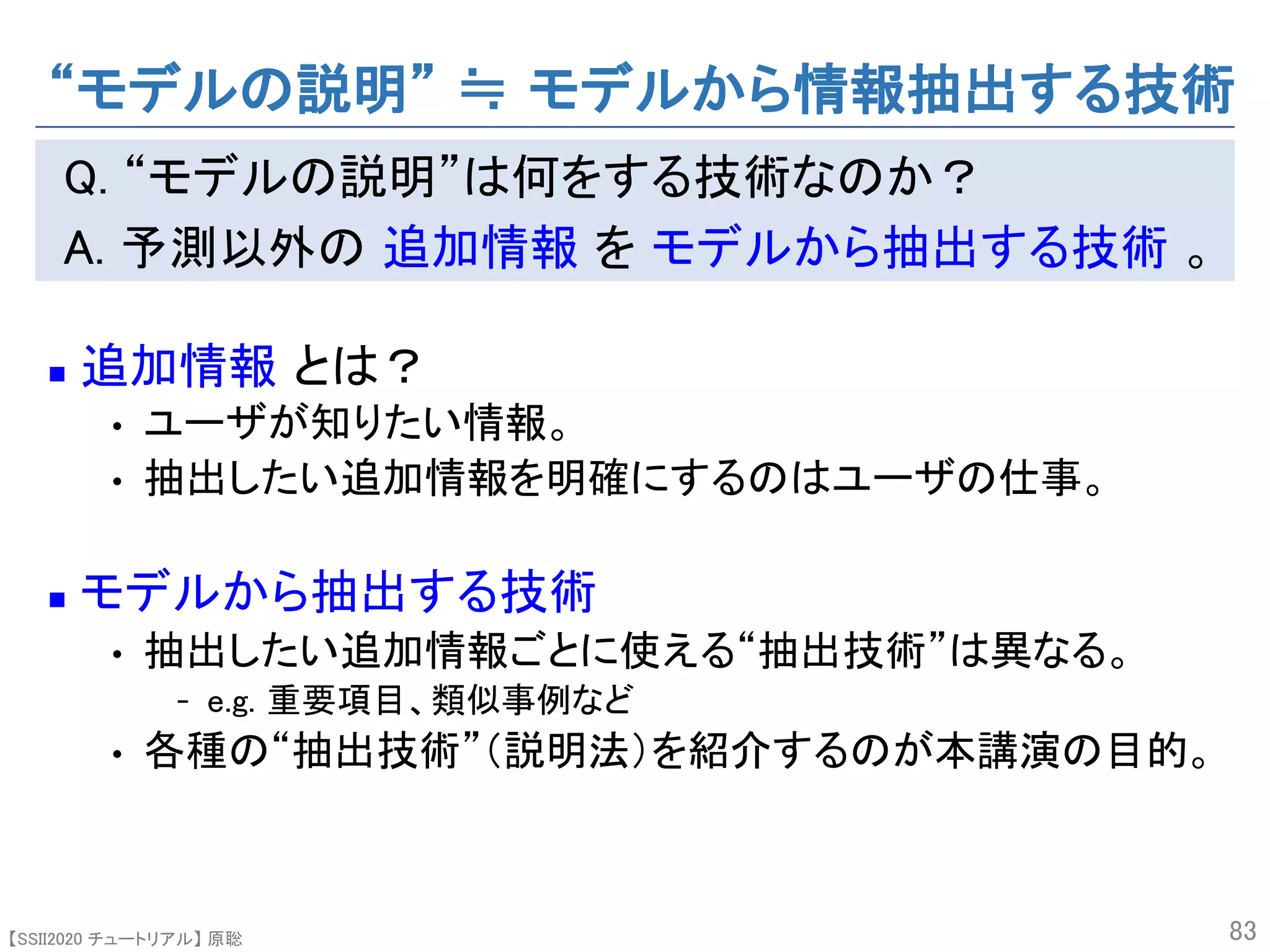 【SSII2020 チュートリアル】 原聡
Q. “モデルの説明”は何をする技術なのか？
A. 予測以外の 追加情報 を モデルから抽出する技術 。
n 追加情報 とは？
• ユーザが知りたい情報。
• 抽出したい追加情報を明確にするのはユーザの仕事。
n モデルから抽出する技術
• 抽出したい追加情報ごとに使える“抽出技術”は異なる。
- e.g. 重要項目、類似事例など
• 各種の“抽出技術”（説明法）を紹介するのが本講演の目的。
83
“モデルの説明” ≒ モデルから情報抽出する技術
 