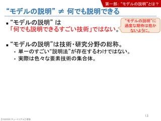 【SSII2020 チュートリアル】 原聡
“モデルの説明” ≠ 何でも説明できる
n “モデルの説明” は
「何でも説明できるすごい技術」ではない。
n “モデルの説明”は技術・研究分野の総称。
• 単一のすごい“説明法”が存在するわけではない。
• 実際は色々な要素技術の集合体。
13
“モデルの説明”に
過度な期待は抱か
ないように。
第一部： “モデルの説明”とは？
 