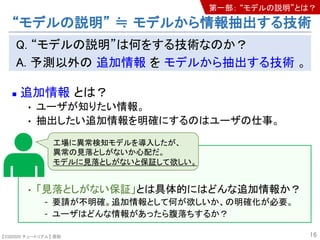【SSII2020 チュートリアル】 原聡
Q. “モデルの説明”は何をする技術なのか？
A. 予測以外の 追加情報 を モデルから抽出する技術 。
n 追加情報 とは？
• ユーザが知りたい情報。
• 抽出したい追加情報を明確にするのはユーザの仕事。
• 「見落としがない保証」とは具体的にはどんな追加情報か？
- 要請が不明確。追加情報として何が欲しいか、の明確化が必要。
- ユーザはどんな情報があったら腹落ちするか？
16
工場に異常検知モデルを導入したが、
異常の見落としがないか心配だ。
モデルに見落としがないと保証して欲しい。
“モデルの説明” ≒ モデルから情報抽出する技術
第一部： “モデルの説明”とは？
 