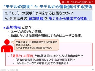 【SSII2020 チュートリアル】 原聡
Q. “モデルの説明”は何をする技術なのか？
A. 予測以外の 追加情報 を モデルから抽出する技術 。
n 追加情報 とは？
• ユーザが知りたい情報。
• 抽出したい追加情報を明確にするのはユーザの仕事。
• 「見落としの原因」とは具体的にはどんな追加情報か？
- 「過去の正常事例Xと類似している」などの類似事例？
- 「センサーデータの分布変化」などの環境要因？
17
工場に導入した異常検知モデルが異常の
見落としをした。
モデルが見落とした理由が知りたい。
“モデルの説明” ≒ モデルから情報抽出する技術
第一部： “モデルの説明”とは？
 