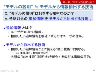 【SSII2020 チュートリアル】 原聡
Q. “モデルの説明”は何をする技術なのか？
A. 予測以外の 追加情報 を モデルから抽出する技術 。
n 追加情報 とは？
• ユーザが知りたい情報。
• 抽出したい追加情報を明確にするのはユーザの仕事。
n モデルから抽出する技術
• 抽出したい追加情報ごとに使える“抽出技術”は異なる。
- e.g. 重要項目、類似事例など
• 各種の“抽出技術”（説明法）を紹介するのが本講演の目的。
18
“モデルの説明” ≒ モデルから情報抽出する技術
第一部： “モデルの説明”とは？
 