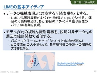 【SSII2020 チュートリアル】 原聡
LIMEの基本アイディア
n データの機械表現!に対応する可読表現を!′とする。
• LIMEでは可読表現!′はバイナリ特徴!# ∈ {0, 1}*とする。 +番
目の可読特徴!,
#
は、ある+番目のパターン（単語や画像の
パッチ）の有無を表現。
n モデル-(!)の複雑な識別境界を、説明対象データ!0の
周辺で線形関数で近似する。
• - ! ≈ 2 !# ≔ 40 + 46!# for !# ∈ NeighborOf(!0
#
)
• 4の要素4,の大小でもって、各可読特徴の予測への関連の
大きさを測る。
30
第二部：代表的研究
Why Should I Trust You?: Explaining the
Predictions of Any Classifierより引用
 