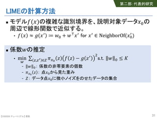 【SSII2020 チュートリアル】 原聡
LIMEの計算方法
n モデル!(#)の複雑な識別境界を、説明対象データ#%の
周辺で線形関数で近似する。
• ! # ≈ ' #( ≔ *% + *,#( for #( ∈ NeighborOf(#%
(
)
n 係数*の推定
• min
:
∑ <,<> ∈? @AB
C ! C − ' C( E
s.t. * % ≤ G
- * %： 係数の非零要素の個数
- @AB
C ： 点#%から見た重み
- H： データ点#%に微小ノイズをのせたデータの集合
31
第二部：代表的研究
 