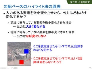 【SSII2020 チュートリアル】 原聡
勾配ベースのハイライト法の原理
n 入力のある要素を微小変化させたら、出力はどれだけ
変化するか？
• 認識に寄与している要素を微小変化させた場合
→ 出力は大きく変化する
• 認識に寄与していない要素を微小変化させた場合
→ 出力はほぼ変化しない
35
ここを変化させたら「シマウマ」と認識さ
れなくなるかも
ここを変化させても「シマウマ」という認
識は変わらないだろう
第二部：代表的研究
 