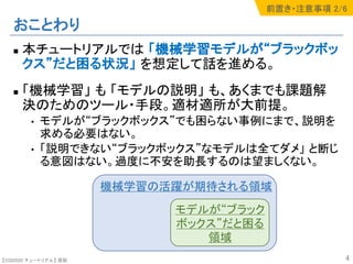 【SSII2020 チュートリアル】 原聡
おことわり
n 本チュートリアルでは 「機械学習モデルが“ブラックボッ
クス”だと困る状況」 を想定して話を進める。
n 「機械学習」 も 「モデルの説明」 も、あくまでも課題解
決のためのツール・手段。適材適所が大前提。
• モデルが“ブラックボックス”でも困らない事例にまで、説明を
求める必要はない。
• 「説明できない“ブラックボックス”なモデルは全てダメ」 と断じ
る意図はない。過度に不安を助長するのは望ましくない。
4
機械学習の活躍が期待される領域
モデルが“ブラック
ボックス”だと困る
領域
前置き・注意事項 2/6
 