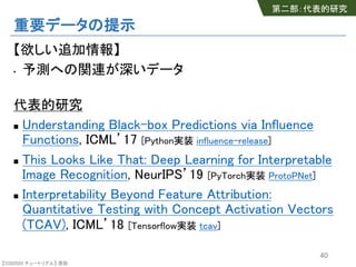 【SSII2020 チュートリアル】 原聡
重要データの提示
【欲しい追加情報】
• 予測への関連が深いデータ
代表的研究
n Understanding Black-box Predictions via Influence
Functions, ICML’17 [Python実装 influence-release]
n This Looks Like That: Deep Learning for Interpretable
Image Recognition, NeurIPS’19 [PyTorch実装 ProtoPNet]
n Interpretability Beyond Feature Attribution:
Quantitative Testing with Concept Activation Vectors
(TCAV), ICML’18 [Tensorflow実装 tcav]
40
第二部：代表的研究
 