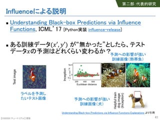 【SSII2020 チュートリアル】 原聡
Influenceによる説明
n Understanding Black-box Predictions via Influence
Functions, ICML’17 [Python実装 influence-release]
n ある訓練データ("′, %′) が“無かった”としたら、テスト
データ"の予測はどれくらい変わるか？
41
ラベルを予測し
たいテスト画像 予測への影響が強い
訓練画像（犬）
予測への影響が強い
訓練画像（熱帯魚）
第二部：代表的研究
Understanding Black-box Predictions via Influence Functions Explanations より引用
 