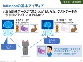【SSII2020 チュートリアル】 原聡
Influenceの基本アイディア
n ある訓練データが“無かった”としたら、テストデータの
予測はどれくらい変わるか？
42
これは
「ネコ」
これは
「イヌ」
全てのデータで
学習したモデル
ある訓練データが
なかった場合のモデル
なくなった訓練データがモデル
の判断には重要だったらしい。
→ モデルの判断の“説明”
第二部：代表的研究
 