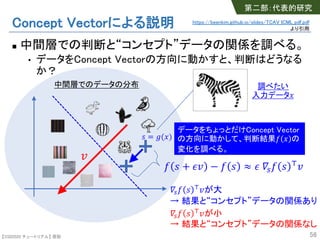 【SSII2020 チュートリアル】 原聡
Concept Vectorによる説明
n 中間層での判断と“コンセプト”データの関係を調べる。
• データをConcept Vectorの方向に動かすと、判断はどうなる
か？
56
中間層でのデータの分布
!
調べたい
入力データ"
データをちょっとだけConcept Vector
の方向に動かして、判断結果# " の
変化を調べる。
# $ + &! − # $ ≈ & )*# $ +!
)*# $ +!が大
→ 結果と“コンセプト”データの関係あり
)*# $ +!が小
→ 結果と“コンセプト”データの関係なし
$ = -(")
第二部：代表的研究
https://beenkim.github.io/slides/TCAV_ICML_pdf.pdf
より引用
 