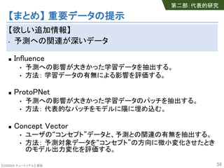 【SSII2020 チュートリアル】 原聡
【まとめ】 重要データの提示
【欲しい追加情報】
• 予測への関連が深いデータ
n Influence
• 予測への影響が大きかった学習データを抽出する。
• 方法： 学習データの有無による影響を評価する。
n ProtoPNet
• 予測への影響が大きかった学習データのパッチを抽出する。
• 方法： 代表的なパッチをモデルに陽に埋め込む。
n Concept Vector
• ユーザの“コンセプト”データと、予測との関連の有無を抽出する。
• 方法： 予測対象データを“コンセプト”の方向に微小変化させたとき
のモデル出力変化を評価する。
58
第二部：代表的研究
 