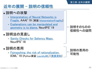 【SSII2020 チュートリアル】 原聡
近年の展開 – 説明の信頼性
n 説明への攻撃
• Interpretation of Neural Networks is
Fragile, AAAI’19
• Explanations can be manipulated and
geometry is to blame, NeurIPS’19
n 説明法の見直し
• Sanity Checks for Saliency Maps,
NeurIPS’18
n 説明の悪用
• Fairwashing: the risk of rationalization,
ICML’19 [Python実装 LaundryML] [発表資料]
60
第三部：近年の展開
説明そのものの
信頼性への疑問
説明の悪用の
可能性
[実装 InterpretationFragility]
 