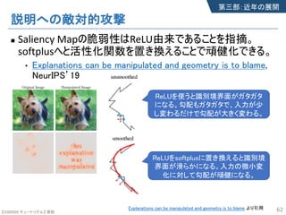 【SSII2020 チュートリアル】 原聡
説明への敵対的攻撃
n Saliency Mapの脆弱性はReLU由来であることを指摘。
softplusへと活性化関数を置き換えることで頑健化できる。
• Explanations can be manipulated and geometry is to blame,
NeurIPS’19
62Explanations can be manipulated and geometry is to blame より引用
ReLUを使うと識別境界面がガタガタ
になる。勾配もガタガタで、入力が少
し変わるだけで勾配が大きく変わる。
ReLUをsoftplusに置き換えると識別境
界面が滑らかになる。入力の微小変
化に対して勾配が頑健になる。
第三部：近年の展開
 