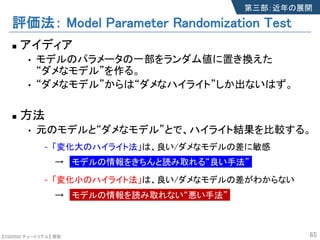 【SSII2020 チュートリアル】 原聡
評価法： Model Parameter Randomization Test
n アイディア
• モデルのパラメータの一部をランダム値に置き換えた
“ダメなモデル”を作る。
• “ダメなモデル”からは“ダメなハイライト”しか出ないはず。
n 方法
• 元のモデルと“ダメなモデル”とで、ハイライト結果を比較する。
- 「変化大のハイライト法」は、良い/ダメなモデルの差に敏感
→ モデルの情報をきちんと読み取れる“良い手法”
- 「変化小のハイライト法」は、良い/ダメなモデルの差がわからない
→ モデルの情報を読み取れない“悪い手法”
65
第三部：近年の展開
 