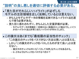 【SSII2020 チュートリアル】 原聡
“説明”の良し悪しを適切に評価する必要がある。
n 「見た目がそれらしいハイライト」が必ずしも
モデルの注目領域を正しく反映しているとは言えない。
• きちんとモデルやデータの情報を反映できるハイライト法を選
んで使う必要がある。
• 見た目に惑わされずに、きちんとした定量評価が必要。
- モデルやデータの情報を一切使わない画像のエッジ検出でも、いくつ
かのハイライト法と非常に似たハイライトが作れてしまう。
n この論文はあくまでも「最低限の妥当性のチェック」
• 「この論文のチェックをパスできない方法は悪い」とは言える。
• しかし「この論文のチェックをパスしたものが全て良い」とは言
えない。
- 論文中のチェック以外にも「パスして当然」なチェックはあるかも。
- Q. どのようなチェックをパスするべきか？
67
第三部：近年の展開
 