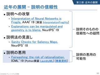 【SSII2020 チュートリアル】 原聡
近年の展開 – 説明の信頼性
n 説明への攻撃
• Interpretation of Neural Networks is
Fragile, AAAI’19
• Explanations can be manipulated and
geometry is to blame, NeurIPS’19
n 説明法の見直し
• Sanity Checks for Saliency Maps,
NeurIPS’18
n 説明の悪用
• Fairwashing: the risk of rationalization,
ICML’19 [Python実装 LaundryML] [発表資料]
68
第三部：近年の展開
説明そのものの
信頼性への疑問
説明の悪用の
可能性
[実装 InterpretationFragility]
 