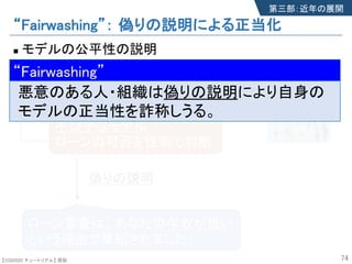 【SSII2020 チュートリアル】 原聡
“Fairwashing”： 偽りの説明による正当化
n モデルの公平性の説明
74
偽りの説明
ローン審査は、あなたの年収が低い
という理由で棄却されました。
不公平なモデル
ローンの可否を性別で判断
第三部：近年の展開
モデル
審査サービス
“Fairwashing”
悪意のある人・組織は偽りの説明により自身の
モデルの正当性を詐称しうる。
“Fairwashing”
【SSII2020 チュートリアル】 原聡
 