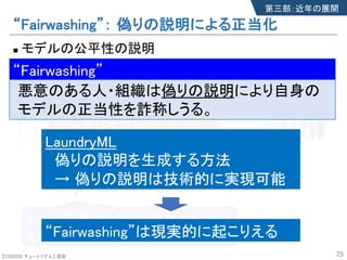 【SSII2020 チュートリアル】 原聡
“Fairwashing”： 偽りの説明による正当化
n モデルの公平性の説明
75
偽りの説明
ローン審査は、あなたの年収が低い
という理由で棄却されました。
不公平なモデル
ローンの可否を性別で判断
第三部：近年の展開
モデル
審査サービス
LaundryML
偽りの説明を生成する方法
→ 偽りの説明は技術的に実現可能
“Fairwashing”は現実的に起こりえる
“Fairwashing”
悪意のある人・組織は偽りの説明により自身の
モデルの正当性を詐称しうる。
“Fairwashing”
【SSII2020 チュートリアル】 原聡
 