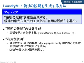 【SSII2020 チュートリアル】 原聡
LaundryML： 偽りの説明を生成する方法
n The idea
“説明の候補”を複数生成する。
候補の中から自己の正当化に“有用な説明” を選ぶ。
n “説明の候補”の複数生成s
• 説明モデルを列挙する。[Hara & Maehara’17; Hara & Ishihata’18]
n “有用な説明”
• 公平性の正当化の場合、demographic parity (DP)などで各説
明候補の公平性度合いを測る。
• DPが十分小さい説明を選ぶ。
76
アイディア
第三部：近年の展開
 