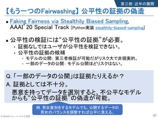 【SSII2020 チュートリアル】 原聡
【もう一つのFairwashing】 公平性の証拠の偽造
n Faking Fairness via Stealthily Biased Sampling,
AAAI’20 Special Track [Python実装 stealthily-biased-sampling]
n 公平性の検証には“公平性の証拠”が必要。
• 証拠なしではユーザが公平性を検証できない。
• 公平性の証拠の候補
- モデルの公開： 第三者検証が可能だがリスク大で非現実的。
- 一部のデータの公開： モデル公開ほどリスクはない。
Q. 「一部のデータの公開」は証拠たりえるか？
A. 証拠としては不十分。
悪意を持ってデータを選別すると、不公平なモデル
からも“公平性の証拠”の偽造が可能。
80
第三部：近年の展開
例. 男女差別をするモデルでも、公開するデータの
男女のバランスを調整すれば公平に見える。
 