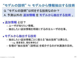【SSII2020 チュートリアル】 原聡
Q. “モデルの説明”は何をする技術なのか？
A. 予測以外の 追加情報 を モデルから抽出する技術 。
n 追加情報 とは？
• ユーザが知りたい情報。
• 抽出したい追加情報を明確にするのはユーザの仕事。
n モデルから抽出する技術
• 抽出したい追加情報ごとに使える“抽出技術”は異なる。
- e.g. 重要項目、類似事例など
• 各種の“抽出技術”（説明法）を紹介するのが本講演の目的。
83
“モデルの説明” ≒ モデルから情報抽出する技術
 