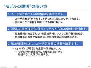 【SSII2020 チュートリアル】 原聡
“モデルの説明”の使い方
1. ユーザが知りたい追加情報を明確にする。
- ユーザ自身が「何を知ることができたら役に立つか」を考える。
- 役に立たない情報を取り出しても意味はない。
2. 適切な“抽出技術”を使ってモデルから追加情報を取り出す。
- 抽出技術が確立されている追加情報については既存技術を使う。
- 抽出技術が未確立な場合は、抽出技術の研究開発が必要。
3. 追加情報をもとに、ユーザが自身の行動を決定する。
- e.g. モデルが着目した重要特徴がおかしい。
→ モデルの判断は誤りの可能性が高いので
無視する / 人間が判断する。
84
 