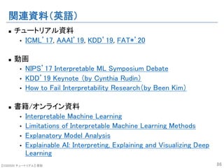 【SSII2020 チュートリアル】 原聡
関連資料（英語）
n チュートリアル資料
• ICML’17, AAAI’19, KDD’19, FAT*’20
n 動画
• NIPS’17 Interpretable ML Symposium Debate
• KDD’19 Keynote （by Cynthia Rudin）
• How to Fail Interpretability Research（by Been Kim）
n 書籍/オンライン資料
• Interpretable Machine Learning
• Limitations of Interpretable Machine Learning Methods
• Explanatory Model Analysis
• Explainable AI: Interpreting, Explaining and Visualizing Deep
Learning
86
 