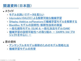 【SSII2020 チュートリアル】 原聡
関連資料（日本語）
n スライド
• モデルを跨いでデータを見たい
• tidymodels+DALEXによる解釈可能な機械学習
• SHapley Additive exPlanationsで機械学習モデルを解釈する
• BlackBox モデルの説明性・解釈性技術の実装
• 一般化線形モデル (GLM) & 一般化加法モデル(GAM)
• 機械学習の説明可能性への取り組み － DARPA XAI プロ
ジェクトを中心に －
n 原の資料
• アンサンブル木モデル解釈のためのモデル簡略化法
• 機械学習モデルの列挙
88
 