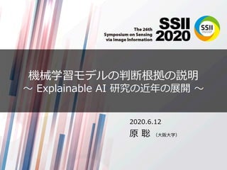 機械学習モデルの判断根拠の説明
〜 Explainable AI 研究の近年の展開 〜
2020.6.12
原 聡 （⼤阪⼤学）
 