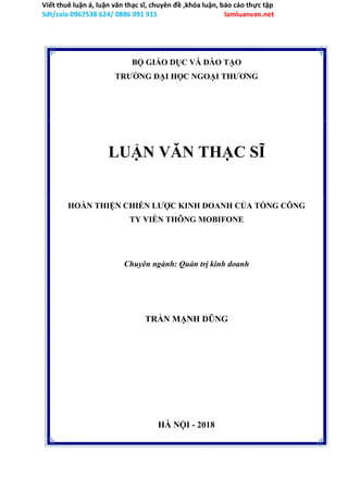 Viết thuê luận á, luận văn thạc sĩ, chuyên đề ,khóa luận, báo cáo thực tập
Sdt/zalo 0967538 624/ 0886 091 915 lamluanvan.net
BỘ GIÁO DỤC VÀ ĐÀO TẠO
TRƯỜNG ĐẠI HỌC NGOẠI THƯƠNG
LUẬN VĂN THẠC SĨ
HOÀN THIỆN CHIẾN LƯỢC KINH DOANH CỦA TỔNG CÔNG
TY VIỄN THÔNG MOBIFONE
Chuyên ngành: Quản trị kinh doanh
TRẦN MẠNH DŨNG
HÀ NỘI - 2018
 