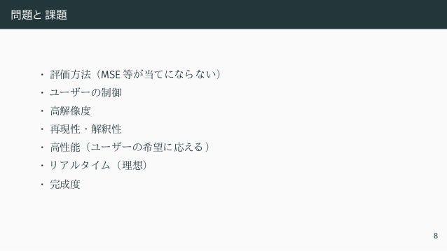 問題と 課題
• 評価方法 （MSE 等が当てになら ない）
• ユーザーの制御
• 高解像度
• 再現性 ・ 解釈性
• 高性能 （ユーザーの希望に応える ）
• リ アルタ イ ム （理想）
• 完成度
8
 