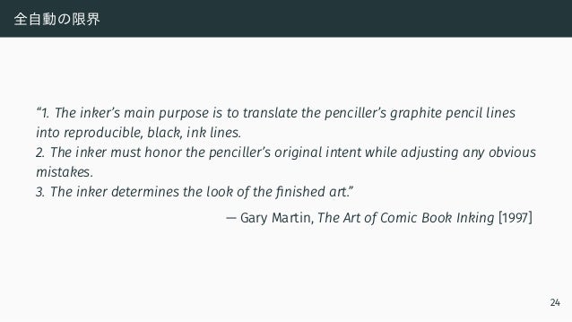 全自動の限界
“1. The inker’s main purpose is to translate the penciller’s graphite pencil lines
into reproducible, black, ink lines.
2. The inker must honor the penciller’s original intent while adjusting any obvious
mistakes.
3. The inker determines the look of the finished art.”
— Gary Martin, The Art of Comic Book Inking [1997]
24
 