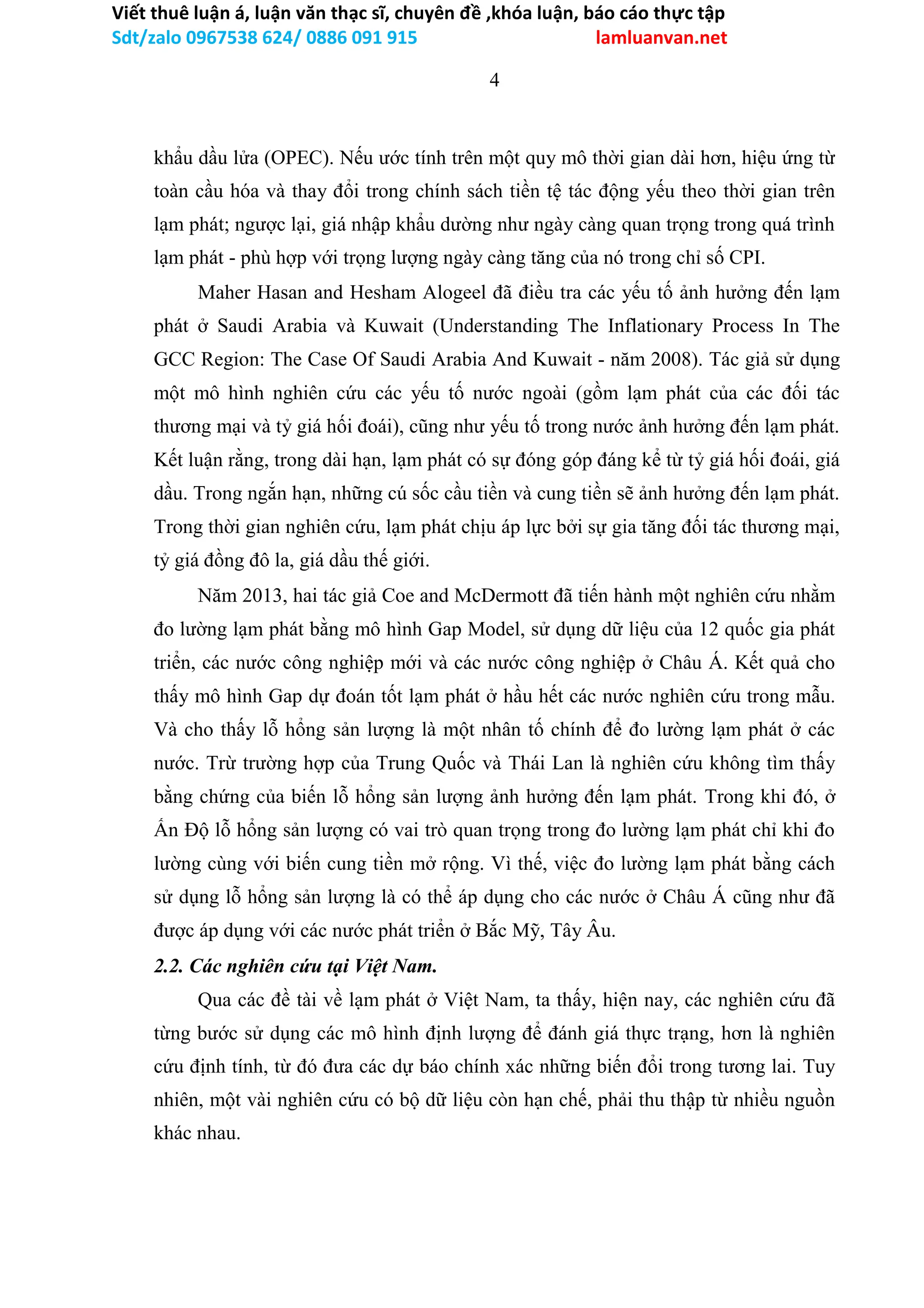 Viết thuê luận á, luận văn thạc sĩ, chuyên đề ,khóa luận, báo cáo thực tập
Sdt/zalo 0967538 624/ 0886 091 915 lamluanvan.net
4
khẩu dầu lửa (OPEC). Nếu ước tính trên một quy mô thời gian dài hơn, hiệu ứng từ
toàn cầu hóa và thay đổi trong chính sách tiền tệ tác động yếu theo thời gian trên
lạm phát; ngược lại, giá nhập khẩu dường như ngày càng quan trọng trong quá trình
lạm phát - phù hợp với trọng lượng ngày càng tăng của nó trong chỉ số CPI.
Maher Hasan and Hesham Alogeel đã điều tra các yếu tố ảnh hưởng đến lạm
phát ở Saudi Arabia và Kuwait (Understanding The Inflationary Process In The
GCC Region: The Case Of Saudi Arabia And Kuwait - năm 2008). Tác giả sử dụng
một mô hình nghiên cứu các yếu tố nước ngoài (gồm lạm phát của các đối tác
thương mại và tỷ giá hối đoái), cũng như yếu tố trong nước ảnh hưởng đến lạm phát.
Kết luận rằng, trong dài hạn, lạm phát có sự đóng góp đáng kể từ tỷ giá hối đoái, giá
dầu. Trong ngắn hạn, những cú sốc cầu tiền và cung tiền sẽ ảnh hưởng đến lạm phát.
Trong thời gian nghiên cứu, lạm phát chịu áp lực bởi sự gia tăng đối tác thương mại,
tỷ giá đồng đô la, giá dầu thế giới.
Năm 2013, hai tác giả Coe and McDermott đã tiến hành một nghiên cứu nhằm
đo lường lạm phát bằng mô hình Gap Model, sử dụng dữ liệu của 12 quốc gia phát
triển, các nước công nghiệp mới và các nước công nghiệp ở Châu Á. Kết quả cho
thấy mô hình Gap dự đoán tốt lạm phát ở hầu hết các nước nghiên cứu trong mẫu.
Và cho thấy lỗ hổng sản lượng là một nhân tố chính để đo lường lạm phát ở các
nước. Trừ trường hợp của Trung Quốc và Thái Lan là nghiên cứu không tìm thấy
bằng chứng của biến lỗ hổng sản lượng ảnh hưởng đến lạm phát. Trong khi đó, ở
Ấn Độ lỗ hổng sản lượng có vai trò quan trọng trong đo lường lạm phát chỉ khi đo
lường cùng với biến cung tiền mở rộng. Vì thế, việc đo lường lạm phát bằng cách
sử dụng lỗ hổng sản lượng là có thể áp dụng cho các nước ở Châu Á cũng như đã
được áp dụng với các nước phát triển ở Bắc Mỹ, Tây Âu.
2.2. Các nghiên cứu tại Việt Nam.
Qua các đề tài về lạm phát ở Việt Nam, ta thấy, hiện nay, các nghiên cứu đã
từng bước sử dụng các mô hình định lượng để đánh giá thực trạng, hơn là nghiên
cứu định tính, từ đó đưa các dự báo chính xác những biến đổi trong tương lai. Tuy
nhiên, một vài nghiên cứu có bộ dữ liệu còn hạn chế, phải thu thập từ nhiều nguồn
khác nhau.
 